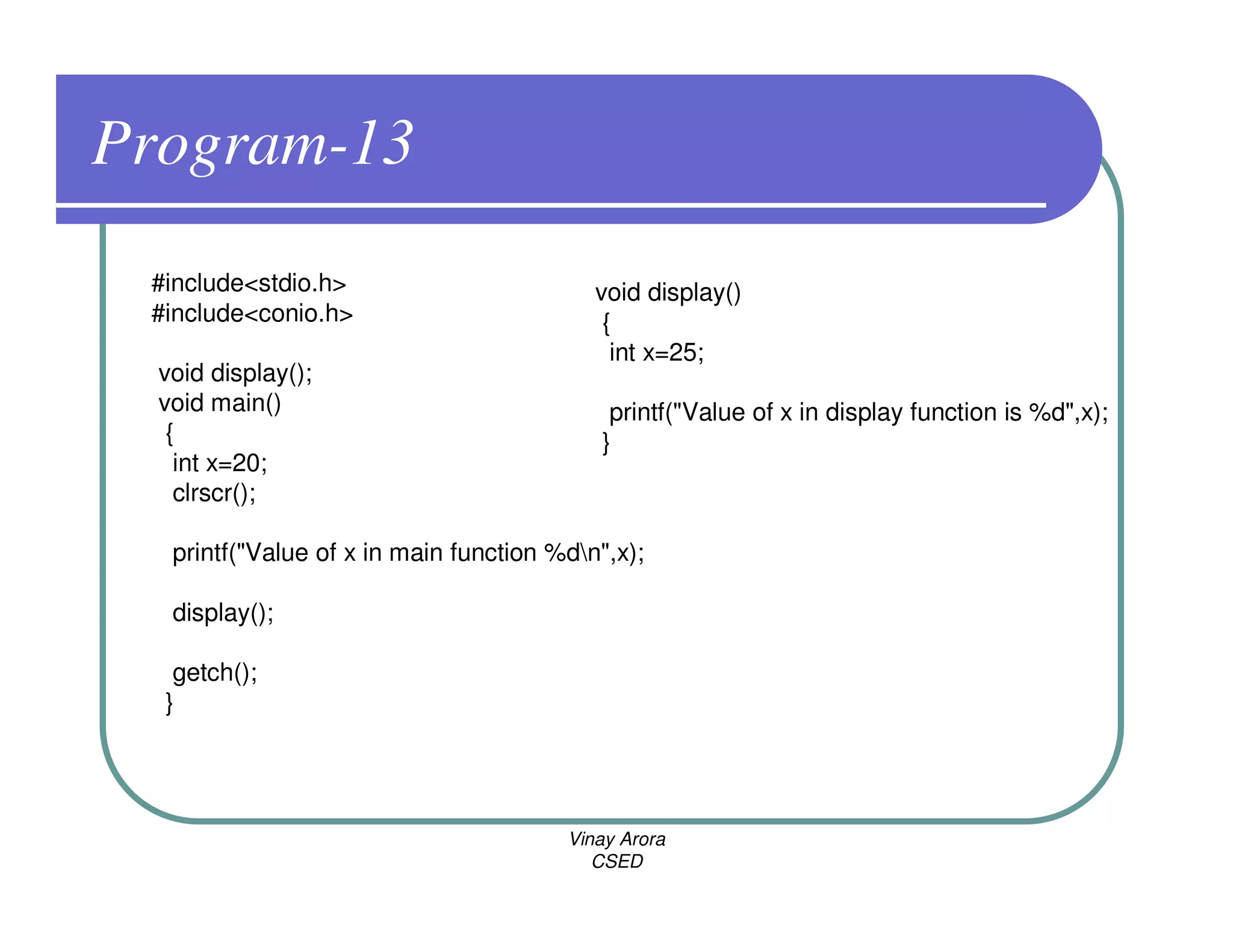 Program-13
 #include<stdio.h>                         void display()
 #include<conio.h>                          {
                                             int x=25;
  void display();
  void main()                                printf("Value of x in display function is %d",x);
   {                                        }
    int x=20;
    clrscr();

   printf("Value of x in main function %dn",x);

   display();

   getch();
  }




                                        Vinay Arora
                                           CSED
 