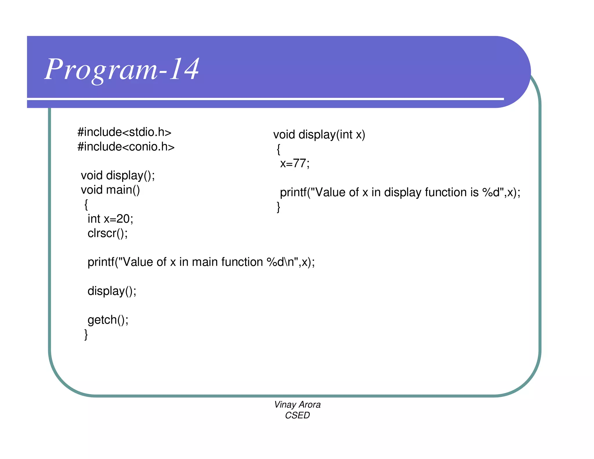 Program-14
  #include<stdio.h>                    void display(int x)
  #include<conio.h>                     {
                                         x=77;
  void display();
  void main()                            printf("Value of x in display function is %d",x);
   {                                    }
    int x=20;
    clrscr();

   printf("Value of x in main function %dn",x);

   display();

    getch();
   }




                                       Vinay Arora
                                          CSED
 