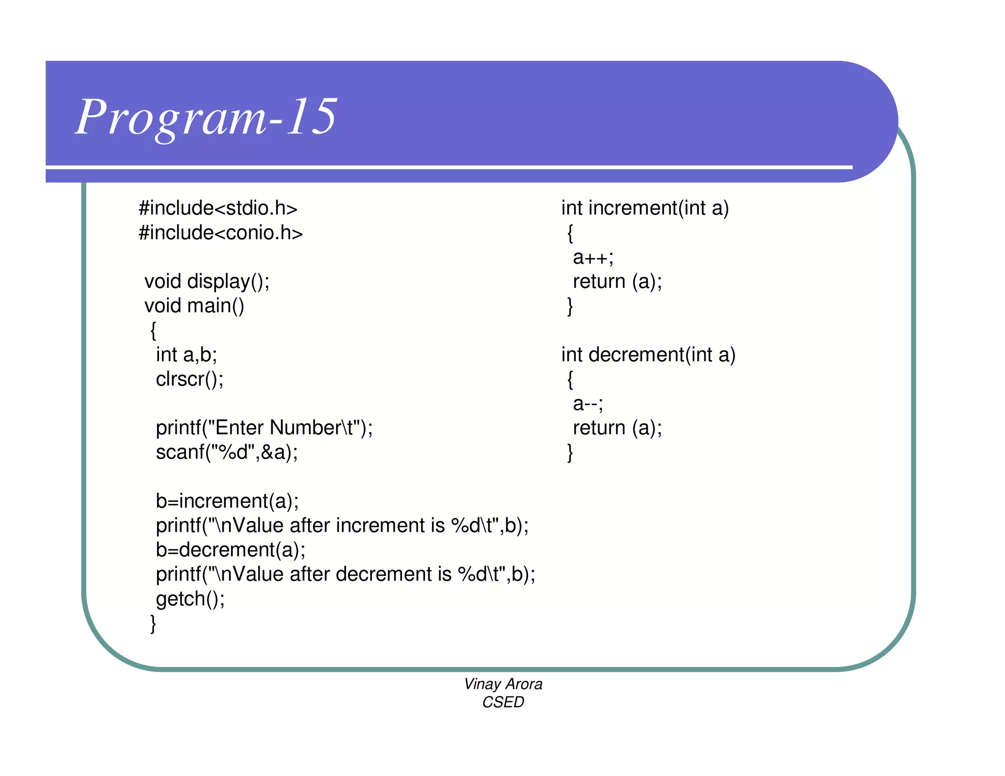 Program-15
  #include<stdio.h>                                  int increment(int a)
  #include<conio.h>                                   {
                                                       a++;
  void display();                                      return (a);
  void main()                                         }
   {
    int a,b;                                         int decrement(int a)
    clrscr();                                         {
                                                       a--;
   printf("Enter Numbert");                           return (a);
   scanf("%d",&a);                                    }

    b=increment(a);
    printf("nValue after increment is %dt",b);
    b=decrement(a);
    printf("nValue after decrement is %dt",b);
    getch();
   }

                                       Vinay Arora
                                          CSED
 