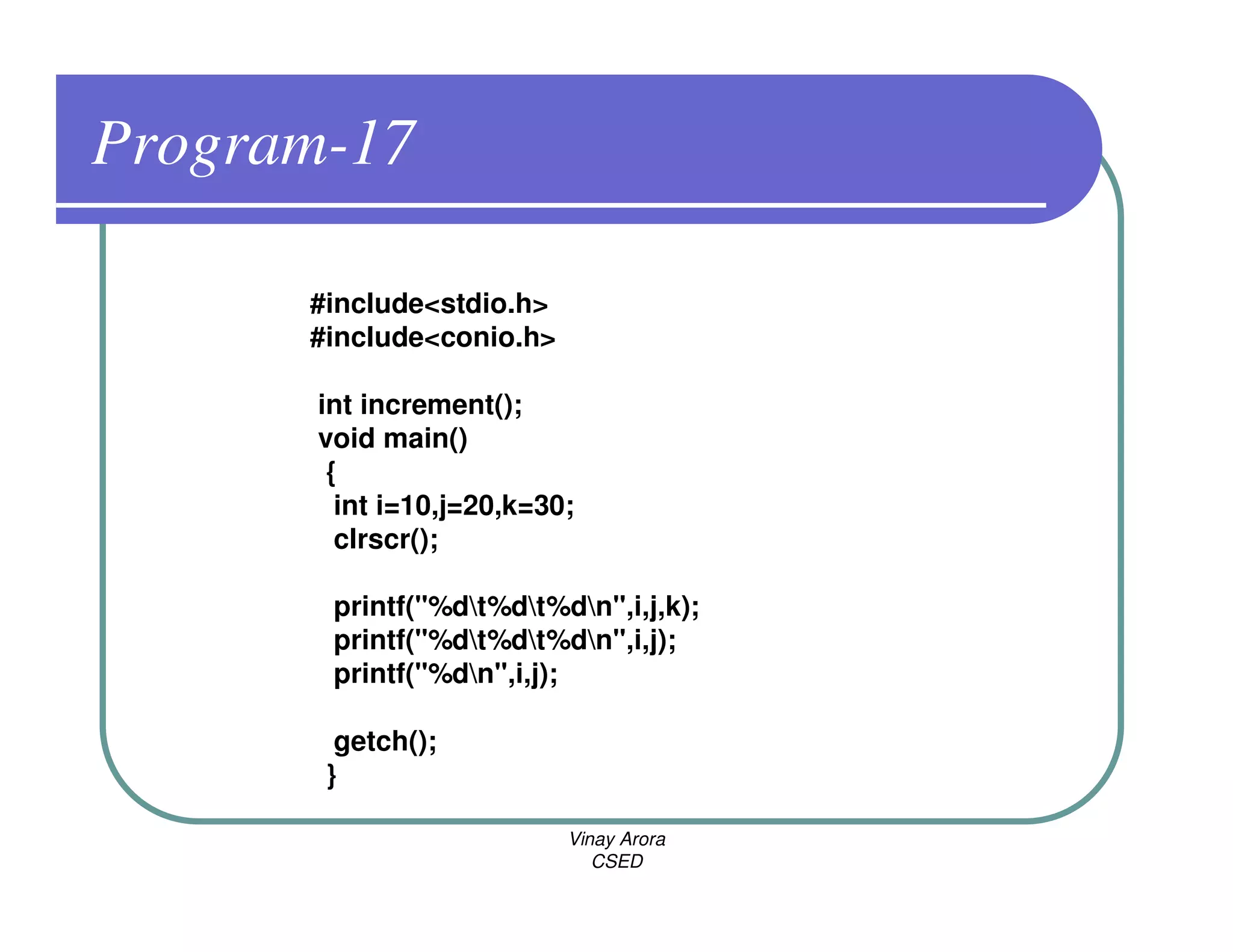 Program-17

      #include<stdio.h>
      #include<conio.h>

       int increment();
       void main()
        {
         int i=10,j=20,k=30;
         clrscr();

        printf("%dt%dt%dn",i,j,k);
        printf("%dt%dt%dn",i,j);
        printf("%dn",i,j);

        getch();
       }

                           Vinay Arora
                              CSED
 