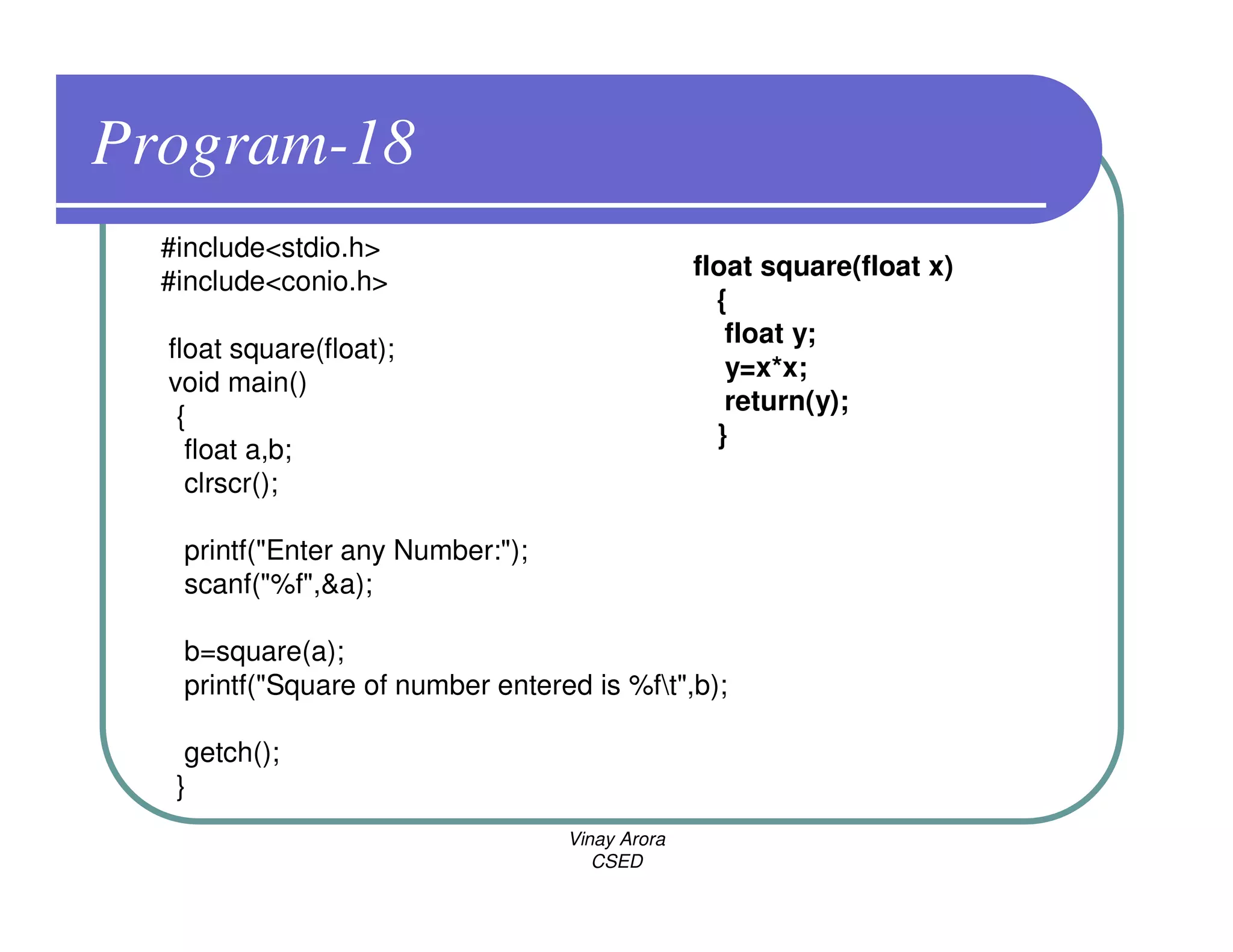 Program-18
  #include<stdio.h>
                                                float square(float x)
  #include<conio.h>
                                                  {
                                                   float y;
  float square(float);
                                                   y=x*x;
  void main()
                                                   return(y);
   {
                                                  }
    float a,b;
    clrscr();

   printf("Enter any Number:");
   scanf("%f",&a);

   b=square(a);
   printf("Square of number entered is %ft",b);

    getch();
   }
                                  Vinay Arora
                                     CSED
 