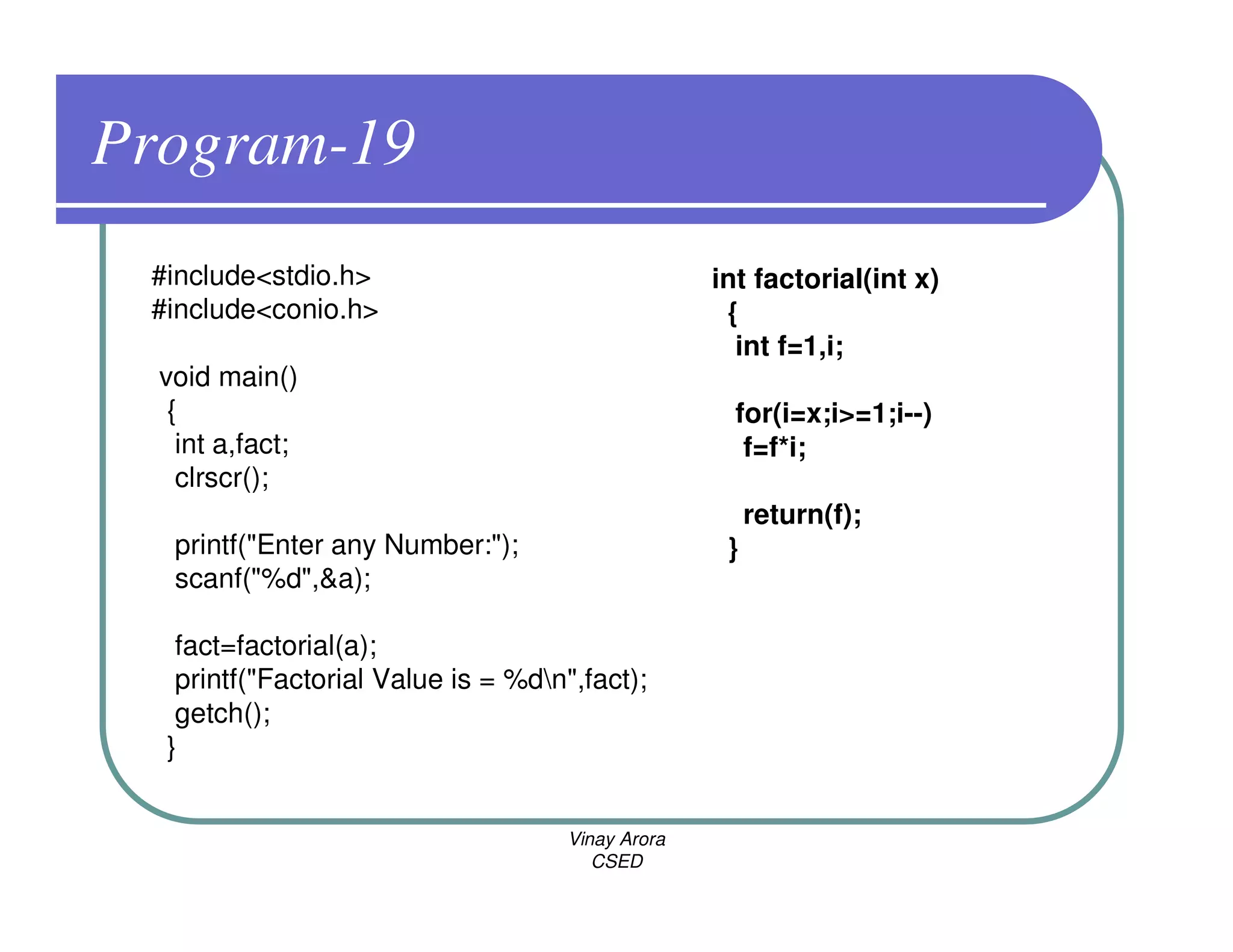 Program-19
 #include<stdio.h>                                 int factorial(int x)
 #include<conio.h>                                  {
                                                     int f=1,i;
  void main()
   {                                                 for(i=x;i>=1;i--)
    int a,fact;                                       f=f*i;
    clrscr();
                                                        return(f);
   printf("Enter any Number:");                     }
   scanf("%d",&a);

   fact=factorial(a);
   printf("Factorial Value is = %dn",fact);
   getch();
  }


                                     Vinay Arora
                                        CSED
 
