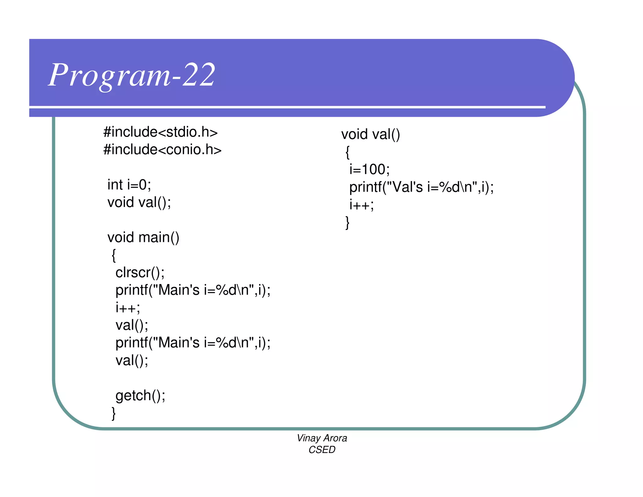 Program-22
   #include<stdio.h>                       void val()
   #include<conio.h>                        {
                                             i=100;
   int i=0;                                  printf("Val's i=%dn",i);
   void val();                               i++;
                                            }
   void main()
    {
     clrscr();
     printf("Main's i=%dn",i);
     i++;
     val();
     printf("Main's i=%dn",i);
     val();

     getch();
    }
                                  Vinay Arora
                                     CSED
 