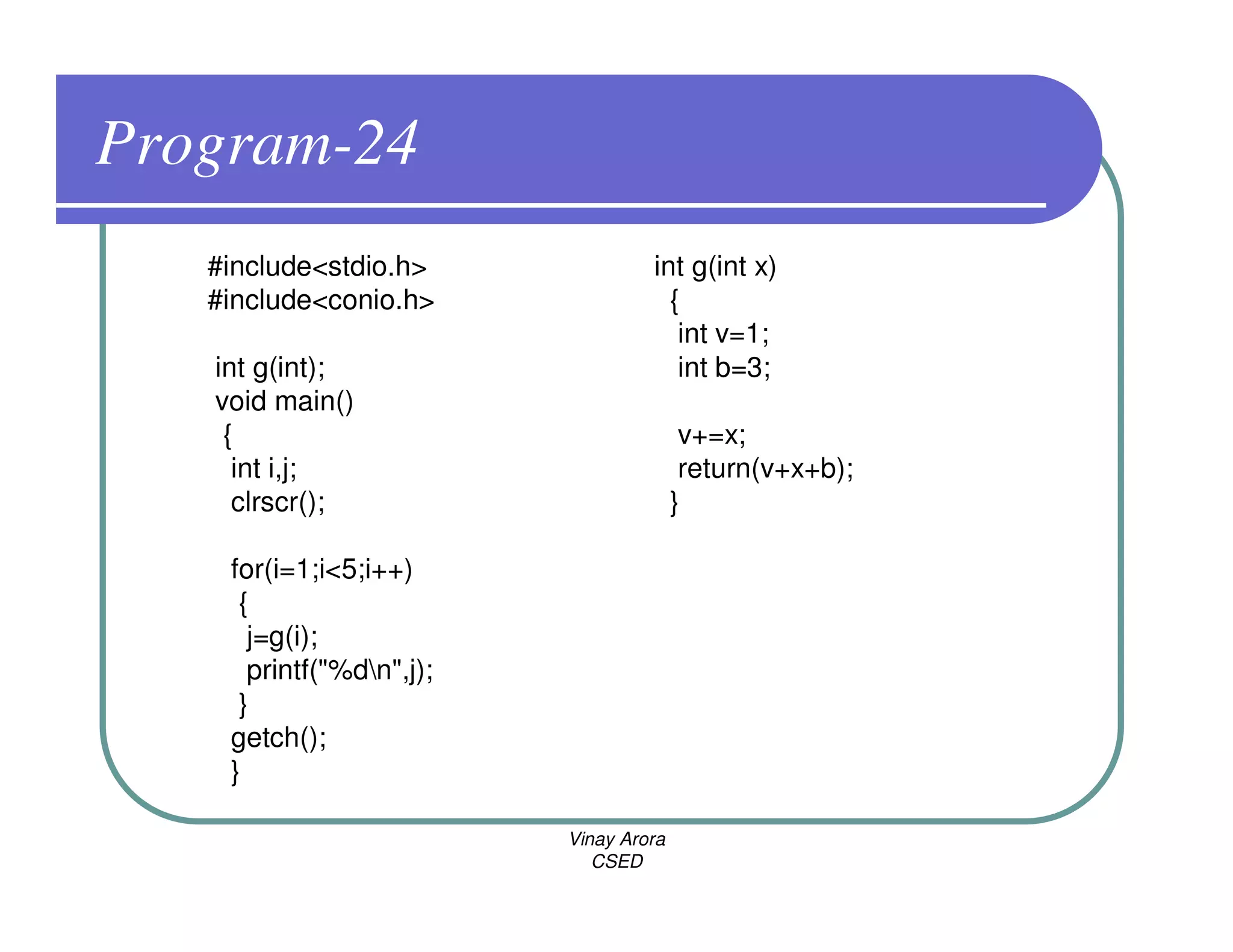 Program-24
   #include<stdio.h>               int g(int x)
   #include<conio.h>                 {
                                      int v=1;
   int g(int);                        int b=3;
   void main()
    {                                    v+=x;
     int i,j;                            return(v+x+b);
     clrscr();                          }

    for(i=1;i<5;i++)
     {
      j=g(i);
      printf("%dn",j);
     }
    getch();
    }

                          Vinay Arora
                             CSED
 