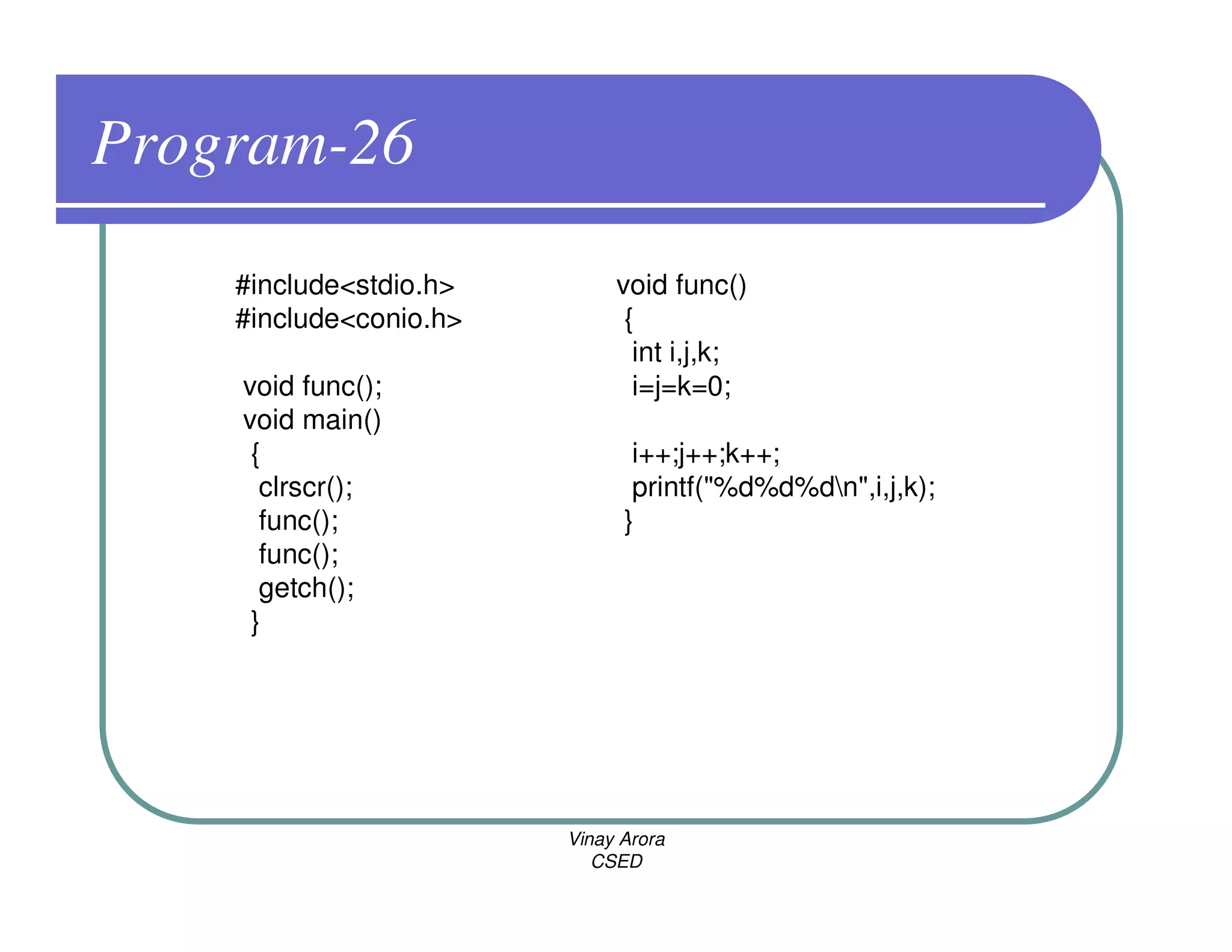Program-26
    #include<stdio.h>        void func()
    #include<conio.h>         {
                               int i,j,k;
    void func();               i=j=k=0;
    void main()
     {                         i++;j++;k++;
      clrscr();                printf("%d%d%dn",i,j,k);
      func();                 }
      func();
      getch();
     }




                        Vinay Arora
                           CSED
 