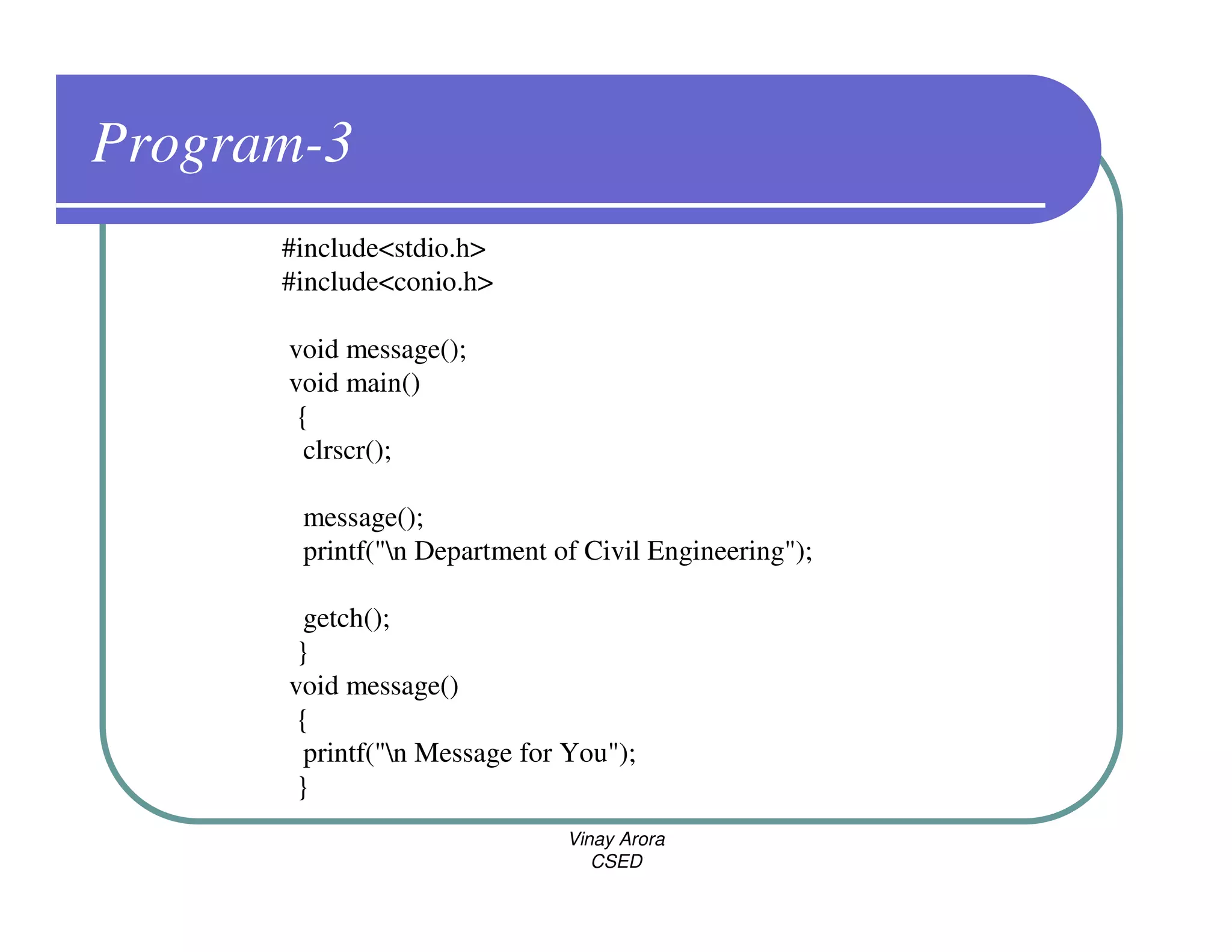 Program-3
      #include<stdio.h>
      #include<conio.h>

      void message();
      void main()
       {
        clrscr();

       message();
       printf("n Department of Civil Engineering");

        getch();
       }
      void message()
       {
        printf("n Message for You");
       }
                              Vinay Arora
                                 CSED
 