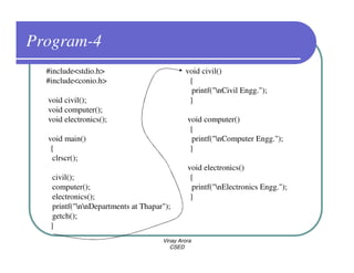 Program-4
  #include<stdio.h>                          void civil()
  #include<conio.h>                           {
                                               printf("nCivil Engg.");
  void civil();                               }
  void computer();
  void electronics();                         void computer()
                                               {
  void main()                                   printf("nComputer Engg.");
   {                                           }
    clrscr();
                                              void electronics()
    civil();                                   {
    computer();                                 printf("nElectronics Engg.");
    electronics();                             }
    printf("nnDepartments at Thapar");
    getch();
   }
                                     Vinay Arora
                                        CSED
 