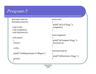 Program-5
  #include<stdio.h>                            void civil()
  #include<conio.h>                             {
                                                 printf("nCivil Engg.");
  void civil();                                  computer();
  void computer();                              }
  void electronics();
                                               void computer()
  void main()                                   {
   {                                             printf("nComputer Engg.");
    clrscr();                                    electronics();
                                                }
   civil();
                                               void electronics()
   printf("nnDepartments at Thapar");         {
                                                 printf("nElectronics Engg.");
    getch();                                    }
   }
                                     Vinay Arora
                                        CSED
 