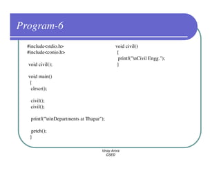 Program-6
  #include<stdio.h>                          void civil()
  #include<conio.h>                           {
                                               printf("nCivil Engg.");
  void civil();                               }

  void main()
   {
    clrscr();

   civil();
   civil();

   printf("nnDepartments at Thapar");

    getch();
   }

                                     Vinay Arora
                                        CSED
 