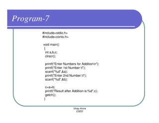 Program-7
       #include<stdio.h>
       #include<conio.h>

       void main()
        {
         int a,b,c;
         clrscr();

        printf("Enter Numbers for Additionn");
        printf("Enter 1st Number:t");
        scanf("%d",&a);
        printf("Enter 2nd Number:t");
        scanf("%d",&b);

         c=a+b;
         printf("Result after Addition is:%d",c);
         getch();
        }

                              Vinay Arora
                                 CSED
 