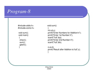 Program-8

    #include<stdio.h>      void sum()
    #include<conio.h>       {
                            int a,b,c;
    void sum();             printf("Enter Numbers for Additionn");
    void main()             printf("Enter 1st Number:t");
     {                      scanf("%d",&a);
      clrscr();             printf("Enter 2nd Number:t");
      sum();                scanf("%d",&b);
      getch();
     }                     c=a+b;
                           printf("Result after Addition is:%d",c);
                           }




                        Vinay Arora
                           CSED
 