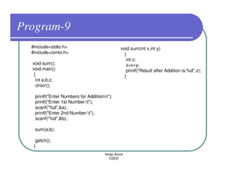 Program-9
  #include<stdio.h>                            void sum(int x,int y)
  #include<conio.h>                              {
                                                  int z;
  void sum();                                     z=x+y;
  void main()                                     printf("Result after Addition is:%d",z);
   {                                             }
    int a,b,c;
    clrscr();

   printf("Enter Numbers for Additionn");
   printf("Enter 1st Number:t");
   scanf("%d",&a);
   printf("Enter 2nd Number:t");
   scanf("%d",&b);

   sum(a,b);

    getch();
   }
                                      Vinay Arora
                                         CSED
 