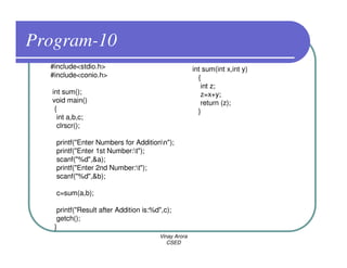 Program-10
  #include<stdio.h>                                  int sum(int x,int y)
  #include<conio.h>                                    {
                                                        int z;
  int sum();                                            z=x+y;
  void main()                                           return (z);
   {                                                   }
    int a,b,c;
    clrscr();

   printf("Enter Numbers for Additionn");
   printf("Enter 1st Number:t");
   scanf("%d",&a);
   printf("Enter 2nd Number:t");
   scanf("%d",&b);

   c=sum(a,b);

    printf("Result after Addition is:%d",c);
    getch();
   }
                                       Vinay Arora
                                          CSED
 