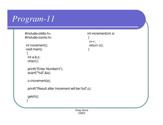 Program-11
   #include<stdio.h>                            int increment(int x)
   #include<conio.h>                             {
                                                  x++;
   int increment();                               return (x);
   void main()                                   }
    {
     int a,b,c;
     clrscr();

    printf("Enter Numbert");
    scanf("%d",&a);

    c=increment(a);

    printf("Result after Increment will be:%d",c);

     getch();
    }

                                      Vinay Arora
                                         CSED
 