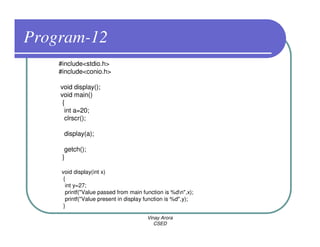 Program-12
    #include<stdio.h>
    #include<conio.h>

    void display();
    void main()
     {
      int a=20;
      clrscr();

     display(a);

      getch();
     }

     void display(int x)
      {
       int y=27;
       printf("Value passed from main function is %dn",x);
       printf("Value present in display function is %d",y);
      }

                                        Vinay Arora
                                           CSED
 