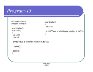 Program-13
 #include<stdio.h>                         void display()
 #include<conio.h>                          {
                                             int x=25;
  void display();
  void main()                                printf("Value of x in display function is %d",x);
   {                                        }
    int x=20;
    clrscr();

   printf("Value of x in main function %dn",x);

   display();

   getch();
  }




                                        Vinay Arora
                                           CSED
 