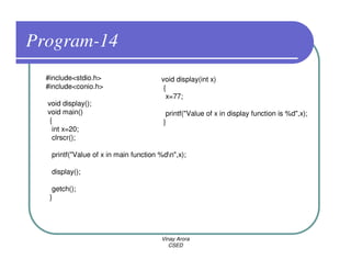 Program-14
  #include<stdio.h>                    void display(int x)
  #include<conio.h>                     {
                                         x=77;
  void display();
  void main()                            printf("Value of x in display function is %d",x);
   {                                    }
    int x=20;
    clrscr();

   printf("Value of x in main function %dn",x);

   display();

    getch();
   }




                                       Vinay Arora
                                          CSED
 