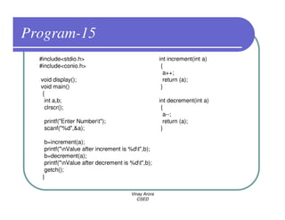 Program-15
  #include<stdio.h>                                  int increment(int a)
  #include<conio.h>                                   {
                                                       a++;
  void display();                                      return (a);
  void main()                                         }
   {
    int a,b;                                         int decrement(int a)
    clrscr();                                         {
                                                       a--;
   printf("Enter Numbert");                           return (a);
   scanf("%d",&a);                                    }

    b=increment(a);
    printf("nValue after increment is %dt",b);
    b=decrement(a);
    printf("nValue after decrement is %dt",b);
    getch();
   }

                                       Vinay Arora
                                          CSED
 