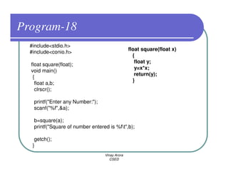 Program-18
  #include<stdio.h>
                                                float square(float x)
  #include<conio.h>
                                                  {
                                                   float y;
  float square(float);
                                                   y=x*x;
  void main()
                                                   return(y);
   {
                                                  }
    float a,b;
    clrscr();

   printf("Enter any Number:");
   scanf("%f",&a);

   b=square(a);
   printf("Square of number entered is %ft",b);

    getch();
   }
                                  Vinay Arora
                                     CSED
 