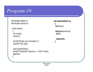 Program-19
 #include<stdio.h>                                 int factorial(int x)
 #include<conio.h>                                  {
                                                     int f=1,i;
  void main()
   {                                                 for(i=x;i>=1;i--)
    int a,fact;                                       f=f*i;
    clrscr();
                                                        return(f);
   printf("Enter any Number:");                     }
   scanf("%d",&a);

   fact=factorial(a);
   printf("Factorial Value is = %dn",fact);
   getch();
  }


                                     Vinay Arora
                                        CSED
 
