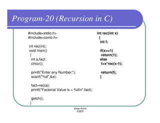 Program-20 (Recursion in C)
    #include<stdio.h>                            int rec(int x)
    #include<conio.h>                             {
                                                   int f;
    int rec(int);
    void main()                                    if(x==1)
     {                                              return(1);
      int a,fact;                                  else
      clrscr();                                     f=x*rec(x-1);

     printf("Enter any Number:");                   return(f);
     scanf("%d",&a);                               }

     fact=rec(a);
     printf("Factorial Value is = %dn",fact);

      getch();
     }
                                 Vinay Arora
                                    CSED
 