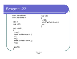 Program-22
   #include<stdio.h>                       void val()
   #include<conio.h>                        {
                                             i=100;
   int i=0;                                  printf("Val's i=%dn",i);
   void val();                               i++;
                                            }
   void main()
    {
     clrscr();
     printf("Main's i=%dn",i);
     i++;
     val();
     printf("Main's i=%dn",i);
     val();

     getch();
    }
                                  Vinay Arora
                                     CSED
 