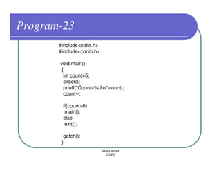 Program-23
       #include<stdio.h>
       #include<conio.h>

       void main()
        {
         int count=5;
         clrscr();
         printf("Count=%dn",count);
         count--;

        if(count>0)
         main();
        else
         exit();

         getch();
        }
                           Vinay Arora
                              CSED
 