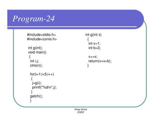Program-24
   #include<stdio.h>               int g(int x)
   #include<conio.h>                 {
                                      int v=1;
   int g(int);                        int b=3;
   void main()
    {                                    v+=x;
     int i,j;                            return(v+x+b);
     clrscr();                          }

    for(i=1;i<5;i++)
     {
      j=g(i);
      printf("%dn",j);
     }
    getch();
    }

                          Vinay Arora
                             CSED
 