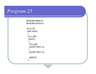 Program-25
       #include<stdio.h>
       #include<conio.h>

       int x=10;
       void main()
        {
         int x=20;
         clrscr();
          {
           int x=30;
           printf("%dn",x);
          }
           printf("%dn",x);

            getch();
        }

                           Vinay Arora
                              CSED
 