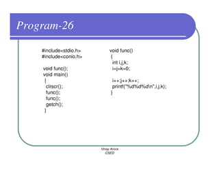 Program-26
    #include<stdio.h>        void func()
    #include<conio.h>         {
                               int i,j,k;
    void func();               i=j=k=0;
    void main()
     {                         i++;j++;k++;
      clrscr();                printf("%d%d%dn",i,j,k);
      func();                 }
      func();
      getch();
     }




                        Vinay Arora
                           CSED
 