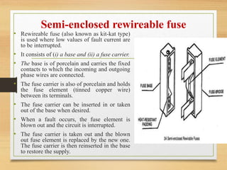 Semi-enclosed rewireable fuse
• Rewireable fuse (also known as kit-kat type)
is used where low values of fault current are
to be interrupted.
• It consists of (i) a base and (ii) a fuse carrier.
• The base is of porcelain and carries the fixed
contacts to which the incoming and outgoing
phase wires are connected.
• The fuse carrier is also of porcelain and holds
the fuse element (tinned copper wire)
between its terminals.
• The fuse carrier can be inserted in or taken
out of the base when desired.
• When a fault occurs, the fuse element is
blown out and the circuit is interrupted.
• The fuse carrier is taken out and the blown
out fuse element is replaced by the new one.
The fuse carrier is then reinserted in the base
to restore the supply.
 