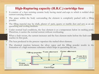 High-Rupturing capacity (H.R.C.) cartridge fuse
• It consists of a heat resisting ceramic body having metal end-caps to which is welded silver
current-carrying element.
• The space within the body surrounding the element is completely packed with a filling
powder.
• The filling material may be chalk, plaster of paris, quartz or marble dust and acts as an arc
quenching and cooling medium.
• Under normal load conditions, the fuse element is at a temperature below its melting point.
Therefore, it carries the normal current without overheating.
• When a fault occurs, the current increases and the fuse element melts before the fault current
reaches its first peak.
• The heat produced in the process vaporizes the melted silver element.
• The chemical reaction between the silver vapor and the filling powder results in the
formation of a high resistance substance which helps in quenching the arc.
 