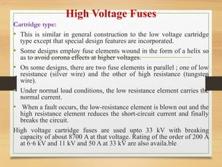 High Voltage Fuses
Cartridge type:
• This is similar in general construction to the low voltage cartridge
type except that special design features are incorporated.
• Some designs employ fuse elements wound in the form of a helix so
as to avoid corona effects at higher voltages.
• On some designs, there are two fuse elements in parallel ; one of low
resistance (silver wire) and the other of high resistance (tungsten
wire).
• Under normal load conditions, the low resistance element carries the
normal current.
• When a fault occurs, the low-resistance element is blown out and the
high resistance element reduces the short-circuit current and finally
breaks the circuit.
High voltage cartridge fuses are used upto 33 kV with breaking
capacity of about 8700 A at that voltage. Rating of the order of 200 A
at 6·6 kV and 11 kV and 50 A at 33 kV are also availa.ble
 