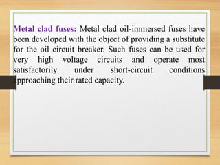 Metal clad fuses: Metal clad oil-immersed fuses have
been developed with the object of providing a substitute
for the oil circuit breaker. Such fuses can be used for
very high voltage circuits and operate most
satisfactorily under short-circuit conditions
approaching their rated capacity.
 
