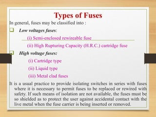 Types of Fuses
In general, fuses may be classified into :
 Low voltages fuses:
(i) Semi-enclosed rewireable fuse
(ii) High Rupturing Capacity (H.R.C.) cartridge fuse
 High voltage fuses:
(i) Cartridge type
(ii) Liquid type
(iii) Metal clad fuses
It is a usual practice to provide isolating switches in series with fuses
where it is necessary to permit fuses to be replaced or rewired with
safety. If such means of isolation are not available, the fuses must be
so shielded as to protect the user against accidental contact with the
live metal when the fuse carrier is being inserted or removed.
 
