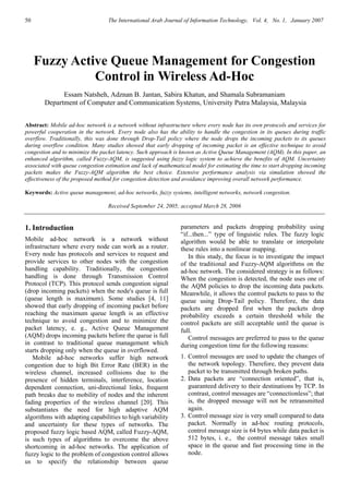 50 The International Arab Journal of Information Technology, Vol. 4, No. 1, January 2007
Fuzzy Active Queue Management for Congestion
Control in Wireless Ad-Hoc
Essam Natsheh, Adznan B. Jantan, Sabira Khatun, and Shamala Subramaniam
Department of Computer and Communication Systems, University Putra Malaysia, Malaysia
Abstract: Mobile ad-hoc network is a network without infrastructure where every node has its own protocols and services for
powerful cooperation in the network. Every node also has the ability to handle the congestion in its queues during traffic
overflow. Traditionally, this was done through Drop-Tail policy where the node drops the incoming packets to its queues
during overflow condition. Many studies showed that early dropping of incoming packet is an effective technique to avoid
congestion and to minimize the packet latency. Such approach is known as Active Queue Management (AQM). In this paper, an
enhanced algorithm, called Fuzzy-AQM, is suggested using fuzzy logic system to achieve the benefits of AQM. Uncertainty
associated with queue congestion estimation and lack of mathematical model for estimating the time to start dropping incoming
packets makes the Fuzzy-AQM algorithm the best choice. Extensive performance analysis via simulation showed the
effectiveness of the proposed method for congestion detection and avoidance improving overall network performance.
Keywords: Active queue management, ad-hoc networks, fuzzy systems, intelligent networks, network congestion.
Received September 24, 2005; accepted March 28, 2006
1. Introduction
Mobile ad-hoc network is a network without
infrastructure where every node can work as a router.
Every node has protocols and services to request and
provide services to other nodes with the congestion
handling capability. Traditionally, the congestion
handling is done through Transmission Control
Protocol (TCP). This protocol sends congestion signal
(drop incoming packets) when the node's queue is full
(queue length is maximum). Some studies [4, 11]
showed that early dropping of incoming packet before
reaching the maximum queue length is an effective
technique to avoid congestion and to minimize the
packet latency, e. g., Active Queue Management
(AQM) drops incoming packets before the queue is full
in contrast to traditional queue management which
starts dropping only when the queue in overflowed.
Mobile ad-hoc networks suffer high network
congestion due to high Bit Error Rate (BER) in the
wireless channel, increased collisions due to the
presence of hidden terminals, interference, location
dependent connection, uni-directional links, frequent
path breaks due to mobility of nodes and the inherent
fading properties of the wireless channel [20]. This
substantiates the need for high adaptive AQM
algorithms with adapting capabilities to high variability
and uncertainty for these types of networks. The
proposed fuzzy logic based AQM, called Fuzzy-AQM,
is such types of algorithms to overcome the above
shortcoming in ad-hoc networks. The application of
fuzzy logic to the problem of congestion control allows
us to specify the relationship between queue
parameters and packets dropping probability using
“if...then...” type of linguistic rules. The fuzzy logic
algorithm would be able to translate or interpolate
these rules into a nonlinear mapping.
In this study, the focus is to investigate the impact
of the traditional and Fuzzy-AQM algorithms on the
ad-hoc network. The considered strategy is as follows:
When the congestion is detected, the node uses one of
the AQM policies to drop the incoming data packets.
Meanwhile, it allows the control packets to pass to the
queue using Drop-Tail policy. Therefore, the data
packets are dropped first when the packets drop
probability exceeds a certain threshold while the
control packets are still acceptable until the queue is
full.
Control messages are preferred to pass to the queue
during congestion time for the following reasons:
1. Control messages are used to update the changes of
the network topology. Therefore, they prevent data
packet to be transmitted through broken paths.
2. Data packets are “connection oriented”, that is,
guaranteed delivery to their destinations by TCP. In
contrast, control messages are “connectionless”; that
is, the dropped message will not be retransmitted
again.
3. Control message size is very small compared to data
packet. Normally in ad-hoc routing protocols,
control message size is 64 bytes while data packet is
512 bytes, i. e., the control message takes small
space in the queue and fast processing time in the
node.
 