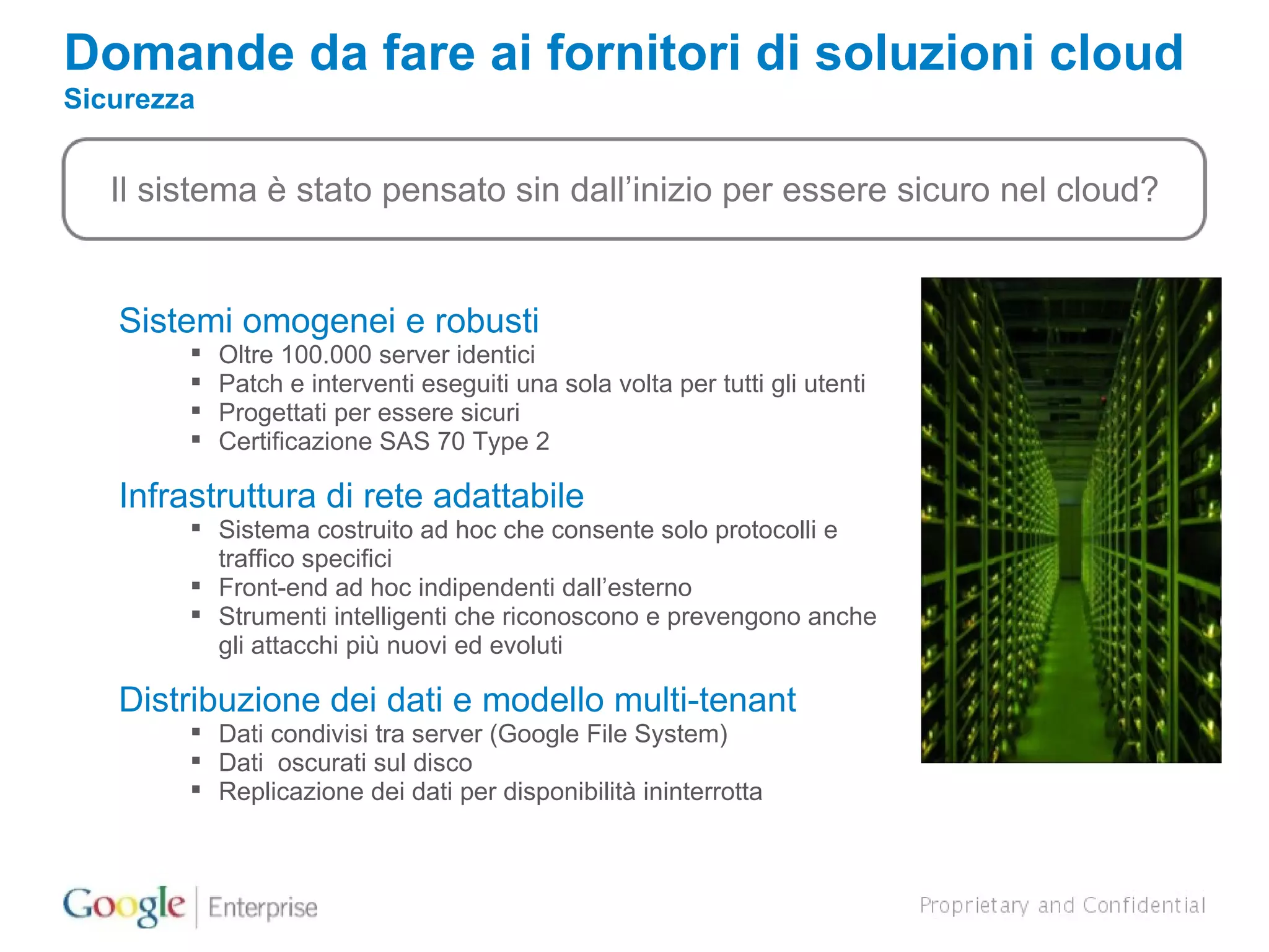 Domande da fare ai fornitori di soluzioni cloud   Sicurezza Il sistema è stato pensato sin dall’inizio per essere sicuro nel cloud? Sistemi omogenei e robusti Oltre 100.000 server identici Patch e interventi eseguiti una sola volta per tutti gli utenti Progettati per essere sicuri  Certificazione SAS 70 Type 2 Infrastruttura di rete adattabile Sistema costruito ad hoc che consente solo protocolli e traffico specifici Front-end ad hoc indipendenti dall’esterno  Strumenti intelligenti che riconoscono e prevengono anche gli attacchi più nuovi ed evoluti Distribuzione dei dati e modello multi-tenant Dati condivisi tra server (Google File System) Dati  oscurati sul disco Replicazione dei dati per disponibilità ininterrotta 