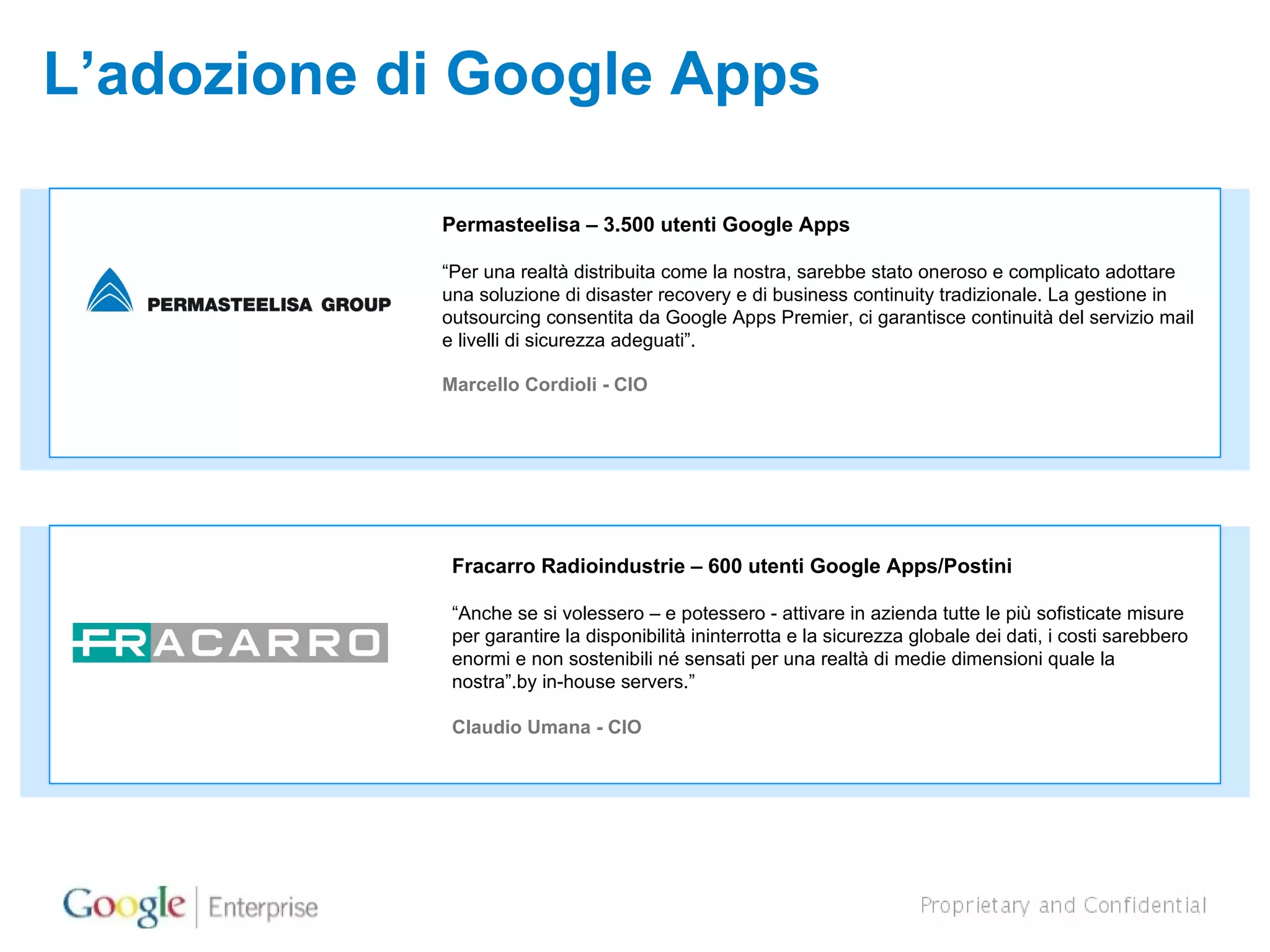 L’adozione di Google Apps Permasteelisa – 3.500 utenti Google Apps  “ Per una realtà distribuita come la nostra, sarebbe stato oneroso e complicato adottare una soluzione di disaster recovery e di business continuity tradizionale. La gestione in outsourcing consentita da Google Apps Premier, ci garantisce continuità del servizio mail e livelli di sicurezza adeguati”. Marcello Cordioli - CIO Fracarro Radioindustrie – 600 utenti Google Apps/Postini “ Anche se si volessero – e potessero - attivare in azienda tutte le più sofisticate misure per garantire la disponibilità ininterrotta e la sicurezza globale dei dati, i costi sarebbero enormi e non sostenibili né sensati per una realtà di medie dimensioni quale la nostra”. by in-house servers.”  Claudio Umana - CIO 