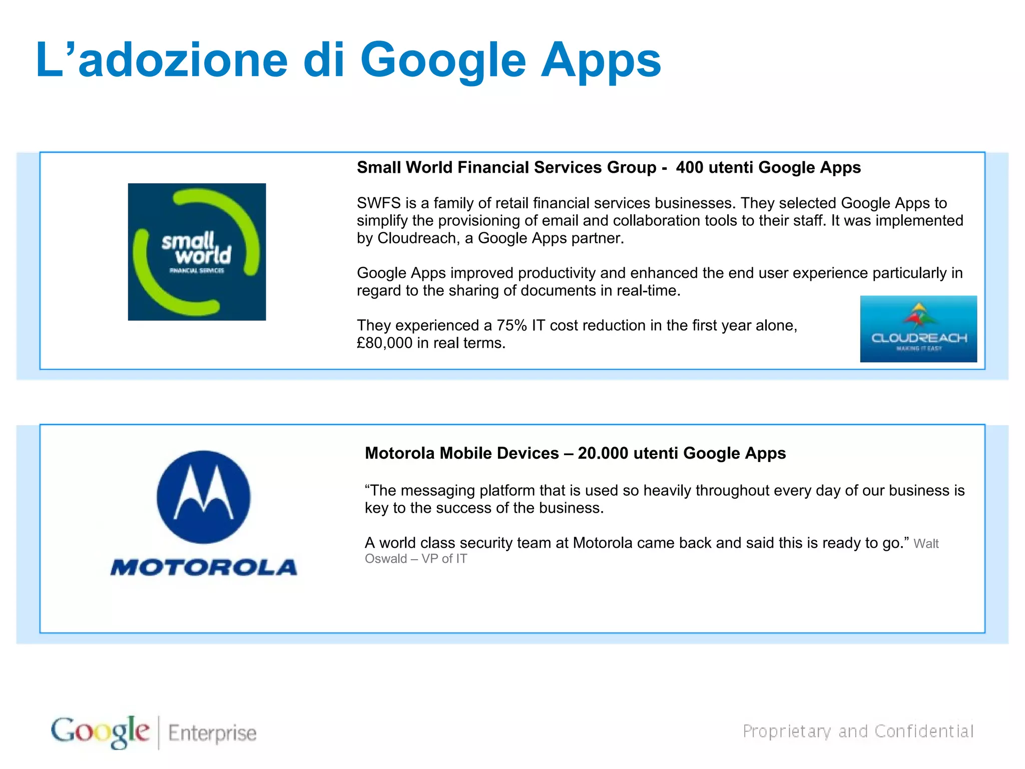 L’adozione di Google Apps Motorola Mobile Devices – 20.000 utenti Google Apps “ The messaging platform that is used so heavily throughout every day of our business is key to the success of the business.  A world class security team at Motorola came back and said this is ready to go.”  Walt Oswald – VP of IT Small World Financial Services Group -  400 utenti Google Apps SWFS is a family of retail financial services businesses. They selected Google Apps to simplify the provisioning of email and collaboration tools to their staff. It was implemented by Cloudreach, a Google Apps partner. Google Apps improved productivity and enhanced the end user experience particularly in regard to the sharing of documents in real-time. They experienced a 75% IT cost reduction in the first year alone,  £80,000 in real terms. 