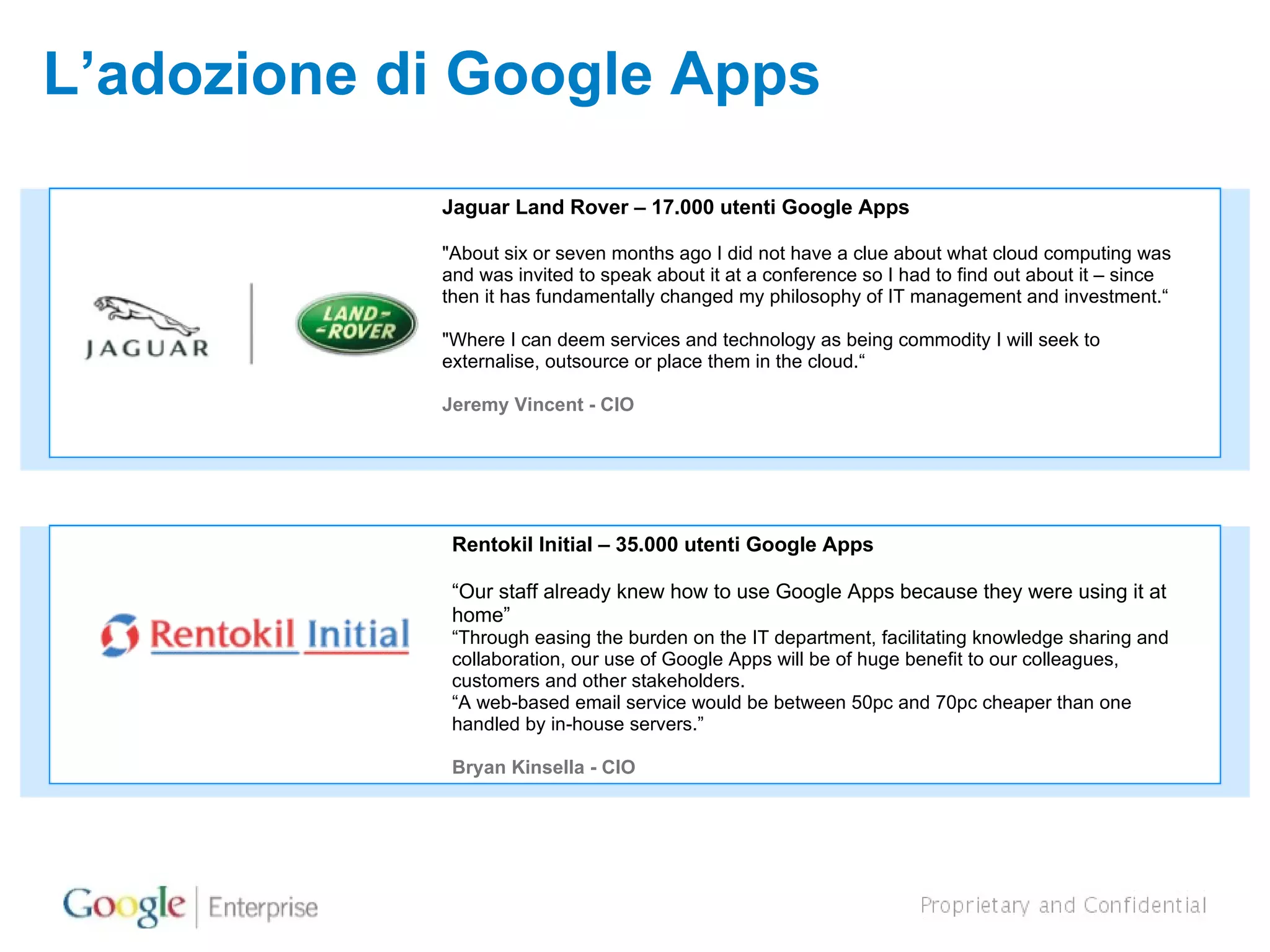 L’adozione di Google Apps Jaguar Land Rover – 17.000 utenti Google Apps  &quot;About six or seven months ago I did not have a clue about what cloud computing was and was invited to speak about it at a conference so I had to find out about it – since then it has fundamentally changed my philosophy of IT management and investment.“ &quot;Where I can deem services and technology as being commodity I will seek to externalise, outsource or place them in the cloud.“ Jeremy Vincent - CIO Rentokil Initial – 35.000 utenti Google Apps  “ Our staff already knew how to use Google Apps because they were using it at home” “ Through easing the burden on the IT department, facilitating knowledge sharing and collaboration, our use of Google Apps will be of huge benefit to our colleagues, customers and other stakeholders. “ A web-based email service would be between 50pc and 70pc cheaper than one handled by in-house servers.”  Bryan Kinsella - CIO 
