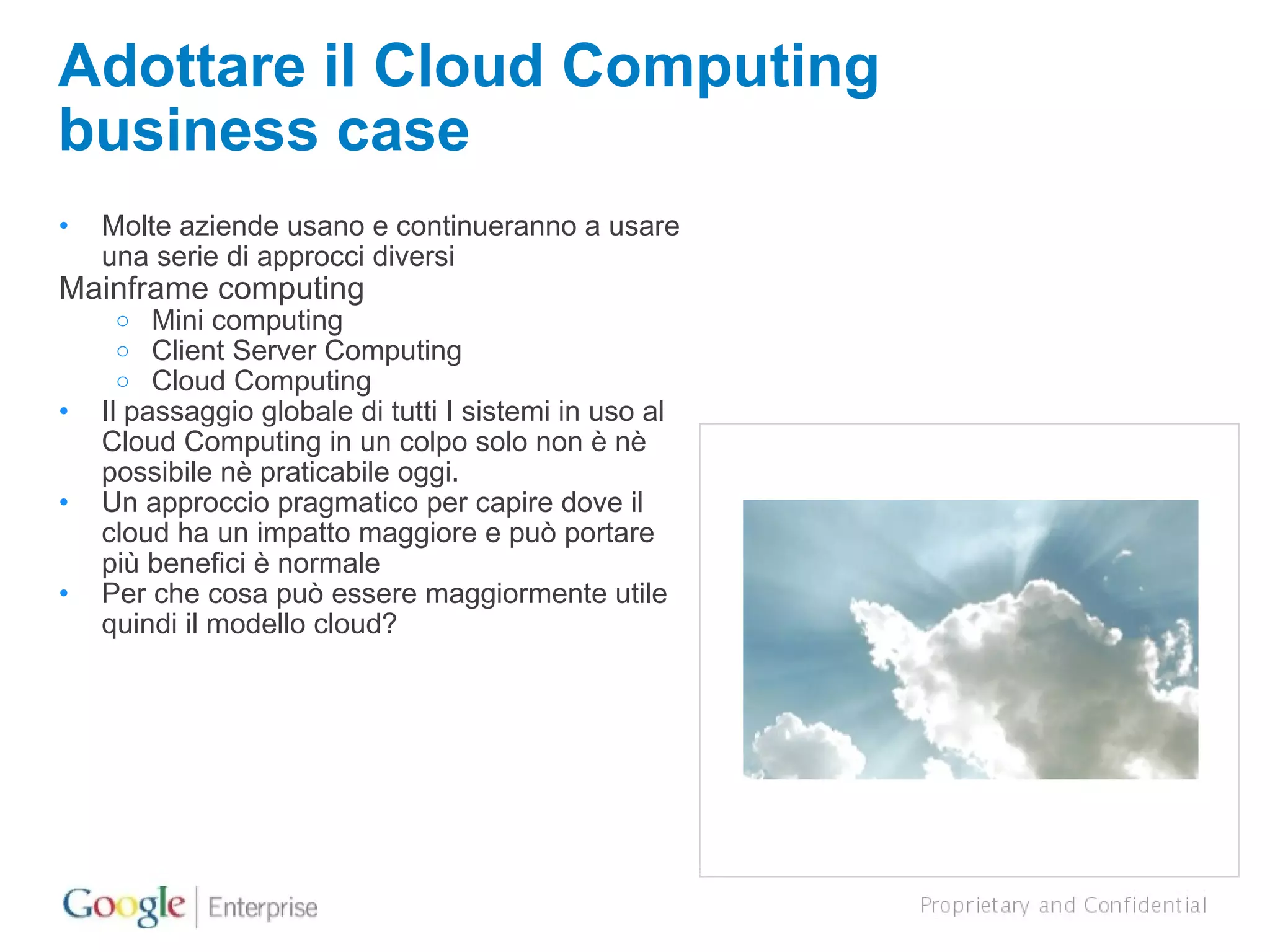 Adottare il Cloud Computing business case Molte aziende usano e continueranno a usare una serie di approcci diversi Mainframe computing Mini computing Client Server Computing Cloud Computing Il passaggio globale di tutti I sistemi in uso al Cloud Computing in un colpo solo non è nè possibile nè praticabile oggi. Un approccio pragmatico per capire dove il cloud ha un impatto maggiore e può portare più benefici è normale Per che cosa può essere maggiormente utile quindi il modello cloud? 