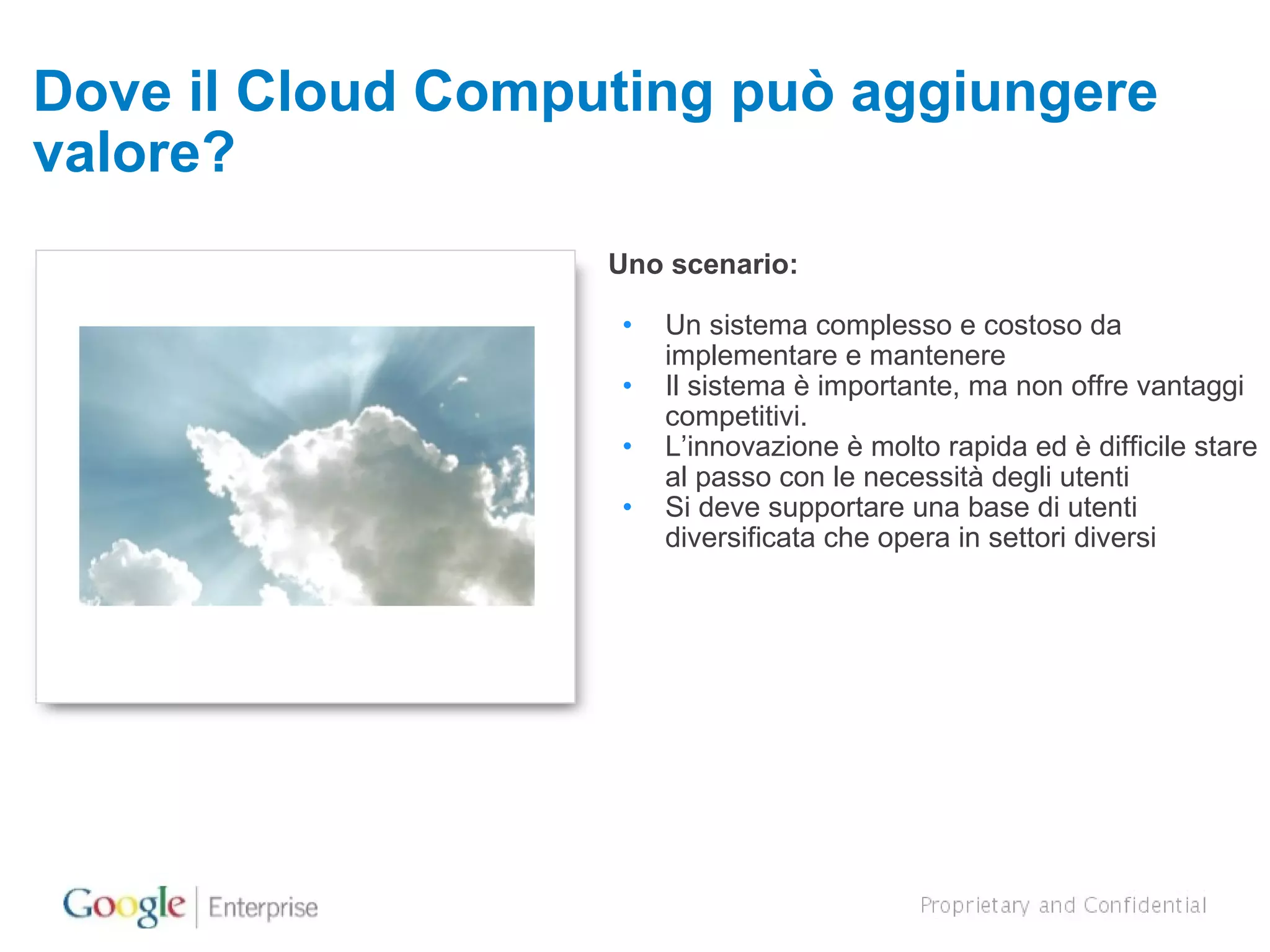 Dove il Cloud Computing può aggiungere valore? Uno scenario: Un sistema complesso e costoso da implementare e mantenere Il sistema è importante, ma non offre vantaggi competitivi. L’innovazione è molto rapida ed è difficile stare al passo con le necessità degli utenti Si deve supportare una base di utenti diversificata che opera in settori diversi 