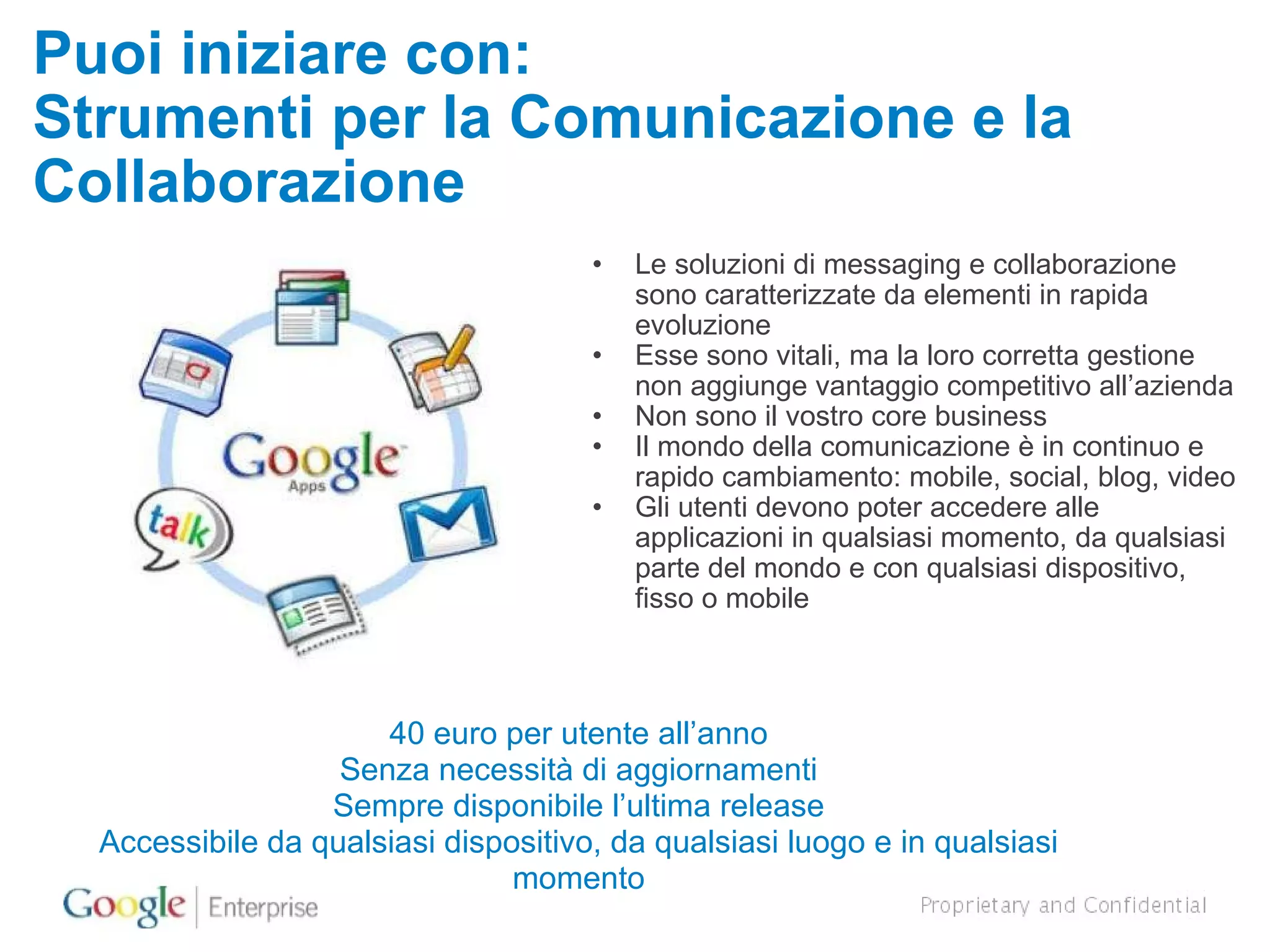 Puoi iniziare con: Strumenti per la Comunicazione e la Collaborazione Le soluzioni di messaging e collaborazione sono caratterizzate da elementi in rapida evoluzione Esse sono vitali, ma la loro corretta gestione non aggiunge vantaggio competitivo all’azienda Non sono il vostro core business Il mondo della comunicazione è in continuo e rapido cambiamento: mobile, social, blog, video Gli utenti devono poter accedere alle applicazioni in qualsiasi momento, da qualsiasi parte del mondo e con qualsiasi dispositivo, fisso o mobile 40 euro per utente all’anno Senza necessità di aggiornamenti Sempre disponibile l’ultima release Accessibile da qualsiasi dispositivo, da qualsiasi luogo e in qualsiasi momento 