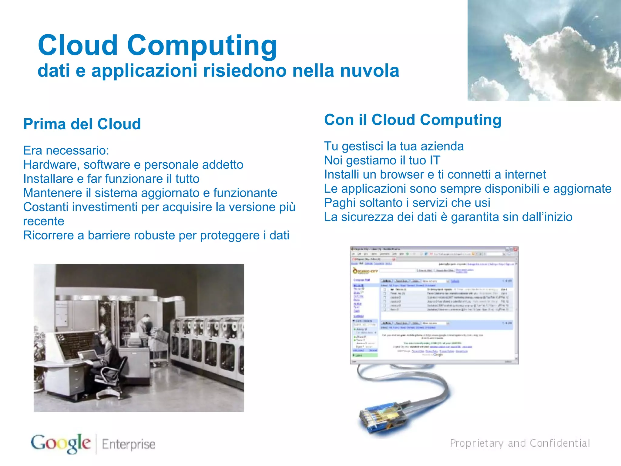 Cloud Computing dati e applicazioni risiedono nella nuvola Prima del Cloud Era necessario: Hardware, software e personale addetto Installare e far funzionare il tutto Mantenere il sistema aggiornato e funzionante Costanti investimenti per acquisire la versione più recente Ricorrere a barriere robuste per proteggere i dati Con il Cloud Computing Tu gestisci la tua azienda Noi gestiamo il tuo IT Installi un browser e ti connetti a internet Le applicazioni sono sempre disponibili e aggiornate Paghi soltanto i servizi che usi La sicurezza dei dati è garantita sin dall’inizio 