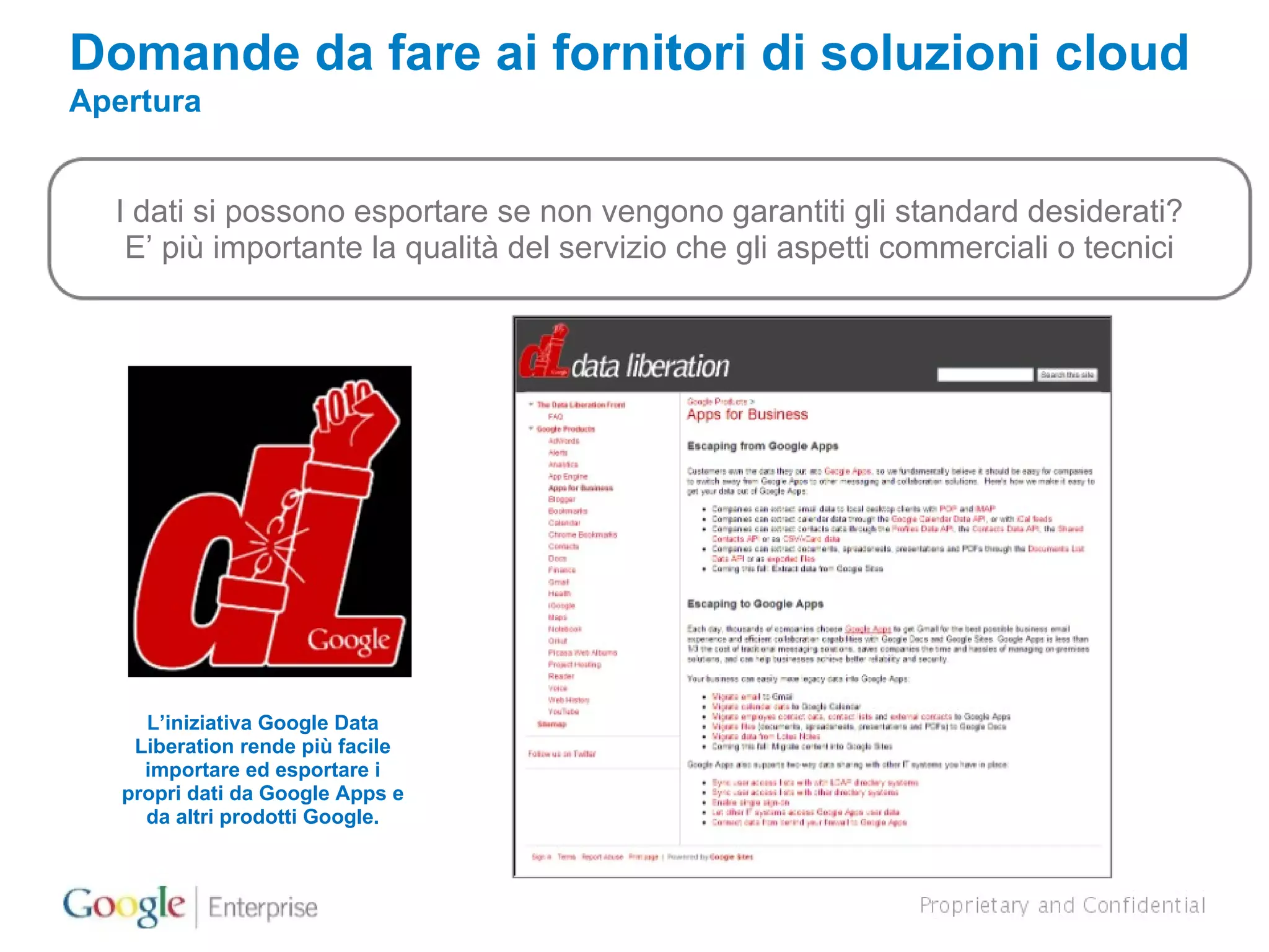 Domande da fare ai fornitori di soluzioni cloud Apertura I dati si possono esportare se non vengono garantiti gli standard desiderati? E’ più importante la qualità del servizio che gli aspetti commerciali o tecnici L’iniziativa Google Data Liberation rende più facile importare ed esportare i propri dati da Google Apps e da altri prodotti Google. 