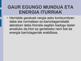 GAUR EGUNGO MUNDUA ETA
   ENERGIA ITURRIAK
●   Herrialde garatuek nergia asko kontzumitzen
    dabe eta normalean ez-barriztagarrietatik
    ateratzen dabe.Horrela segiten badogu laster
    amaituko da.Hori ez gertatzeko nerri bat da
    energia barriztagarriak erabiltzea.
 