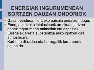 ENERGIAK INGURUMENEAN
    SORTZEN DAUZAN ONDORIOK
●   Gasa,petroleoa...lortzeko paisaia ondatzen dogu.
●   Energia lortzeko intalasinoek arriskuan jartzen
    dabez ingurumena animaliak eta espeziak.
●   Erregaiak erreta substantzia asko igotzen dira
    atmosferara:
    Karbono diozidoa eta horregaitik lurra berotu
    egiten da.
 