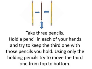 Take three pencils.
  Hold a pencil in each of your hands
  and try to keep the third one with
those pencils you hold. Using only the
 holding pencils try to move the third
       one from top to bottom.
 