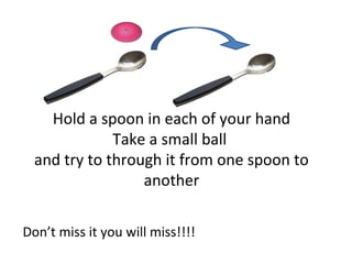 Hold a spoon in each of your hand
              Take a small ball
  and try to through it from one spoon to
                  another

Don’t miss it you will miss!!!!
 
