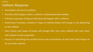 • How bodies will react to collision
• Simulate what happens when a collision is detected between bodies
• Estimate using laws of physics that what will happen after a collision
• Determines if position, rotation or shape of collided bodies will change or not depending
on the collision
• How motion and shape of bodies will change after they have collided with each other
with respect to their properties
• Process of calculating the resultant forces and accelerations of each body with respect to
its mass after collision
Collision Response
Collision
 